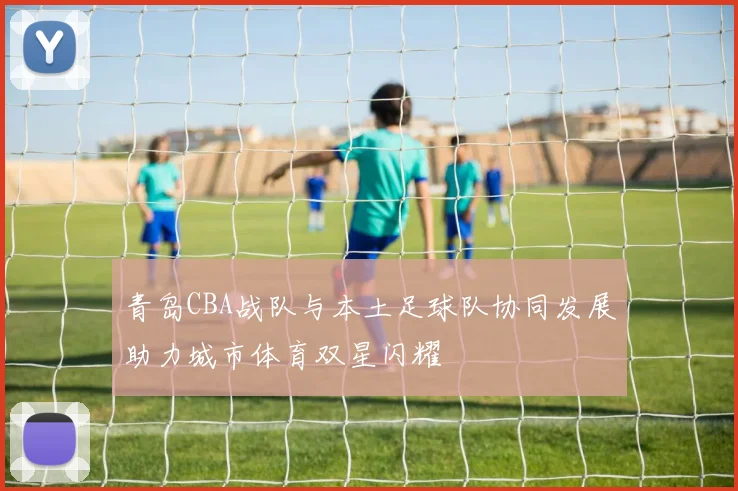 青岛CBA战队与本土足球队协同发展助力城市体育双星闪耀