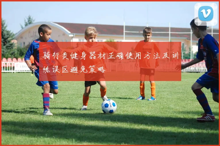 骑行类健身器材正确使用方法及训练误区避免策略